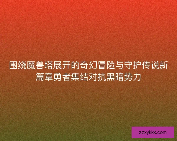 围绕魔兽塔展开的奇幻冒险与守护传说新篇章勇者集结对抗黑暗势力
