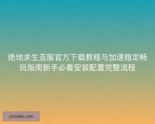 绝地求生亚服官方下载教程与加速稳定畅玩指南新手必看安装配置完整流程