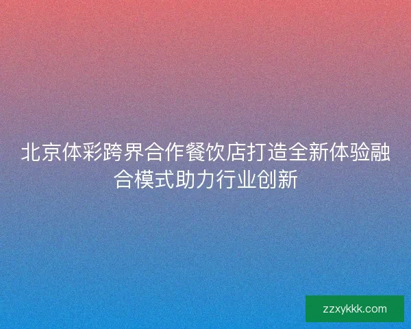 北京体彩跨界合作餐饮店打造全新体验融合模式助力行业创新