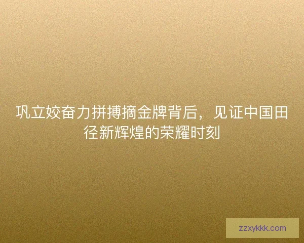巩立姣奋力拼搏摘金牌背后，见证中国田径新辉煌的荣耀时刻