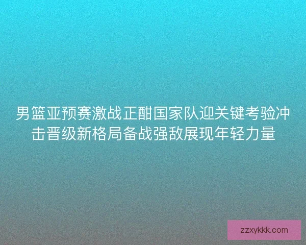 男篮亚预赛激战正酣国家队迎关键考验冲击晋级新格局备战强敌展现年轻力量