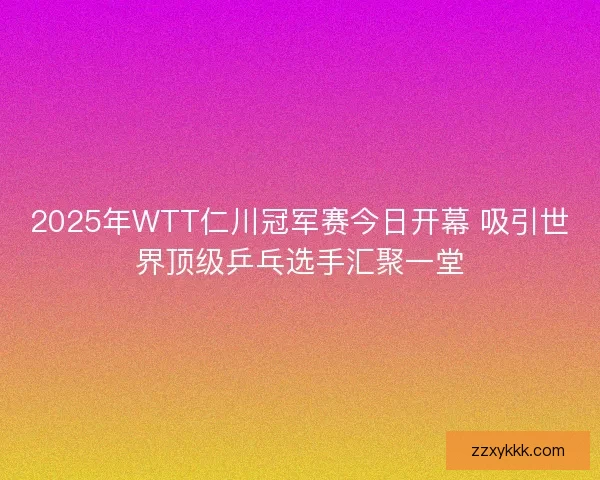 2025年WTT仁川冠军赛今日开幕 吸引世界顶级乒乓选手汇聚一堂