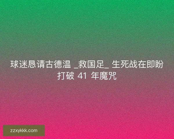 球迷恳请古德温 _救国足_ 生死战在即盼打破 41 年魔咒