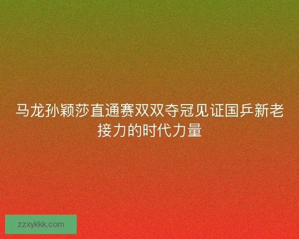马龙孙颖莎直通赛双双夺冠见证国乒新老接力的时代力量
