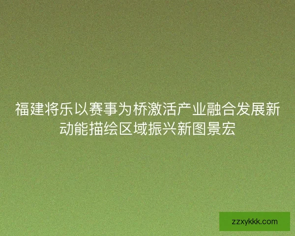 福建将乐以赛事为桥激活产业融合发展新动能描绘区域振兴新图景宏
