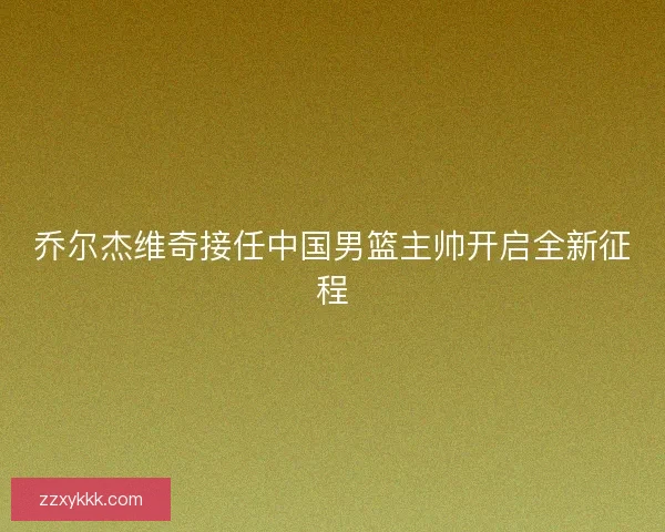 乔尔杰维奇接任中国男篮主帅开启全新征程