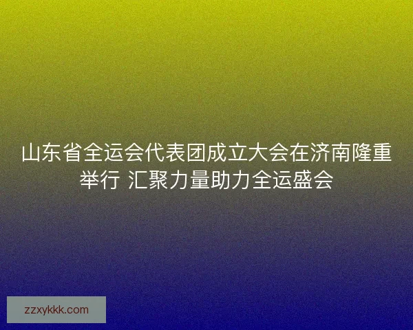 山东省全运会代表团成立大会在济南隆重举行 汇聚力量助力全运盛会