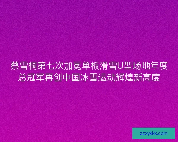 蔡雪桐第七次加冕单板滑雪U型场地年度总冠军再创中国冰雪运动辉煌新高度