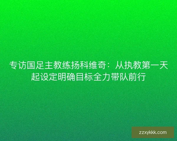 专访国足主教练扬科维奇：从执教第一天起设定明确目标全力带队前行