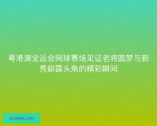 粤港澳全运会网球赛场见证老将圆梦与新秀崭露头角的精彩瞬间