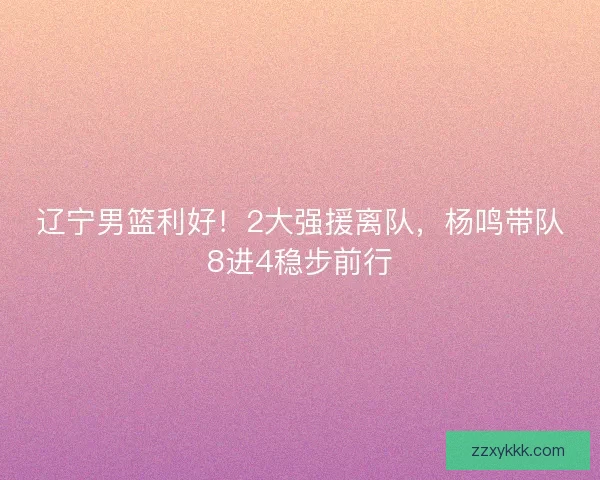 辽宁男篮利好！2大强援离队，杨鸣带队8进4稳步前行