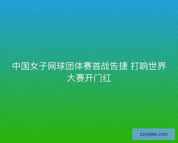 中国女子网球团体赛首战告捷 打响世界大赛开门红 中国女子网球团体赛首战告捷 打响世界大赛开门红