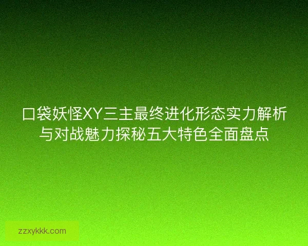 口袋妖怪XY三主最终进化形态实力解析与对战魅力探秘五大特色全面盘点 口袋妖怪XY三主最终进化形态实力解析与对战魅力探秘五大特色全面盘点