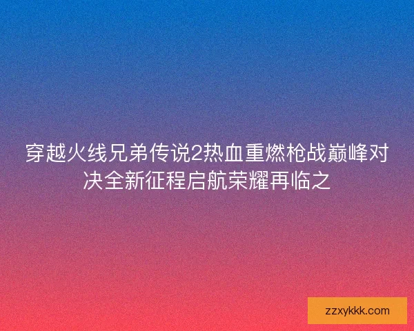 穿越火线兄弟传说2热血重燃枪战巅峰对决全新征程启航荣耀再临之 穿越火线兄弟传说2热血重燃枪战巅峰对决全新征程启航荣耀再临之