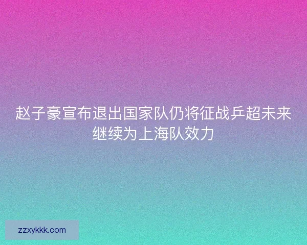 赵子豪宣布退出国家队仍将征战乒超未来继续为上海队效力 赵子豪宣布退出国家队仍将征战乒超未来继续为上海队效力