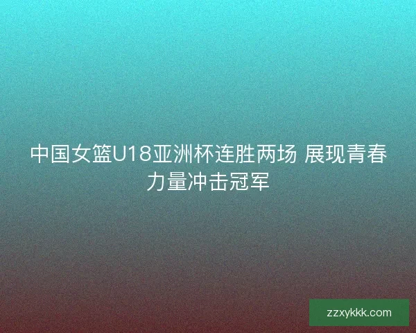 中国女篮U18亚洲杯连胜两场 展现青春力量冲击冠军