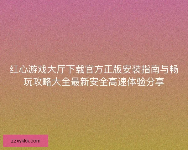 红心游戏大厅下载官方正版安装指南与畅玩攻略大全最新安全高速体验分享