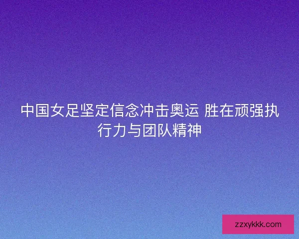 中国女足坚定信念冲击奥运 胜在顽强执行力与团队精神