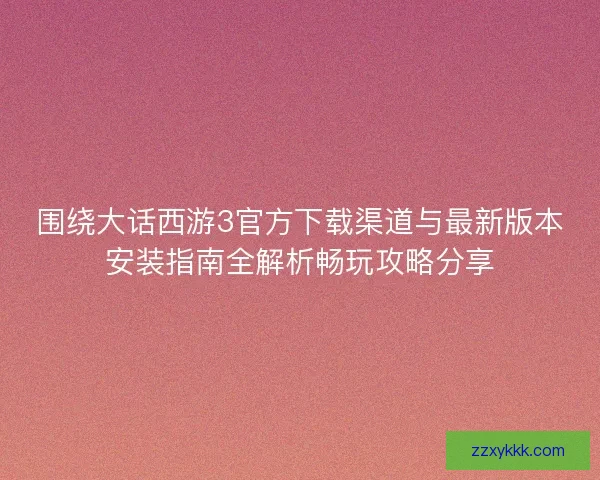 围绕大话西游3官方下载渠道与最新版本安装指南全解析畅玩攻略分享