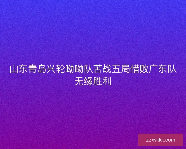 山东青岛兴轮呦呦队苦战五局惜败广东队无缘胜利