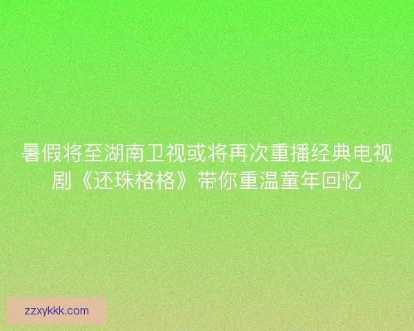 暑假将至湖南卫视或将再次重播经典电视剧《还珠格格》带你重温童年回忆 暑假将至湖南卫视或将再次重播经典电视剧《还珠格格》带你重温童年回忆