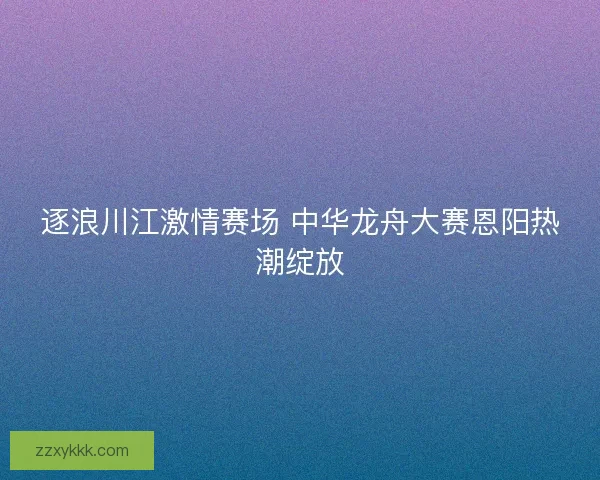 逐浪川江激情赛场 中华龙舟大赛恩阳热潮绽放