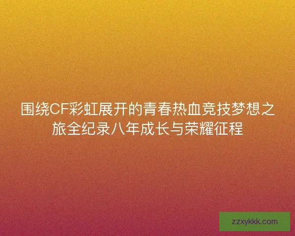 围绕CF彩虹展开的青春热血竞技梦想之旅全纪录八年成长与荣耀征程
