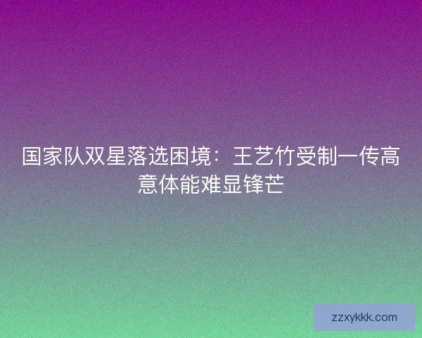 国家队双星落选困境：王艺竹受制一传高意体能难显锋芒