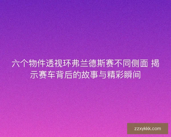 六个物件透视环弗兰德斯赛不同侧面 揭示赛车背后的故事与精彩瞬间 六个物件透视环弗兰德斯赛不同侧面 揭示赛车背后的故事与精彩瞬间