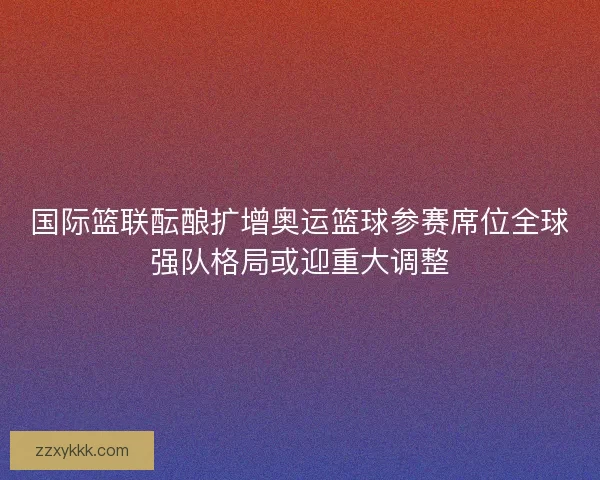 国际篮联酝酿扩增奥运篮球参赛席位全球强队格局或迎重大调整 国际篮联酝酿扩增奥运篮球参赛席位全球强队格局或迎重大调整