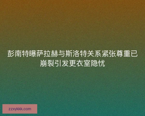 彭南特曝萨拉赫与斯洛特关系紧张尊重已崩裂引发更衣室隐忧 彭南特曝萨拉赫与斯洛特关系紧张尊重已崩裂引发更衣室隐忧